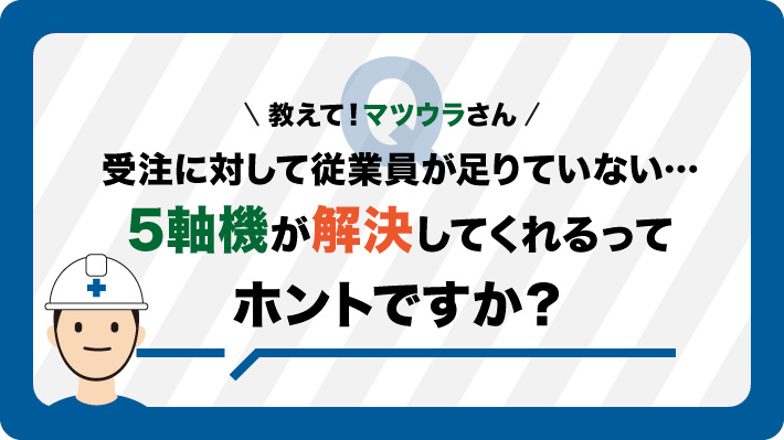 受注量に対して、現場人員が 足りていない… ５軸機が解決してくれるって、 ホントですか？