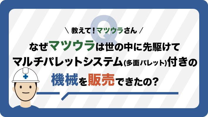 なぜマツウラは世の中に先駆けて多面パレットチェンジャ付きの機械を販売できたの？